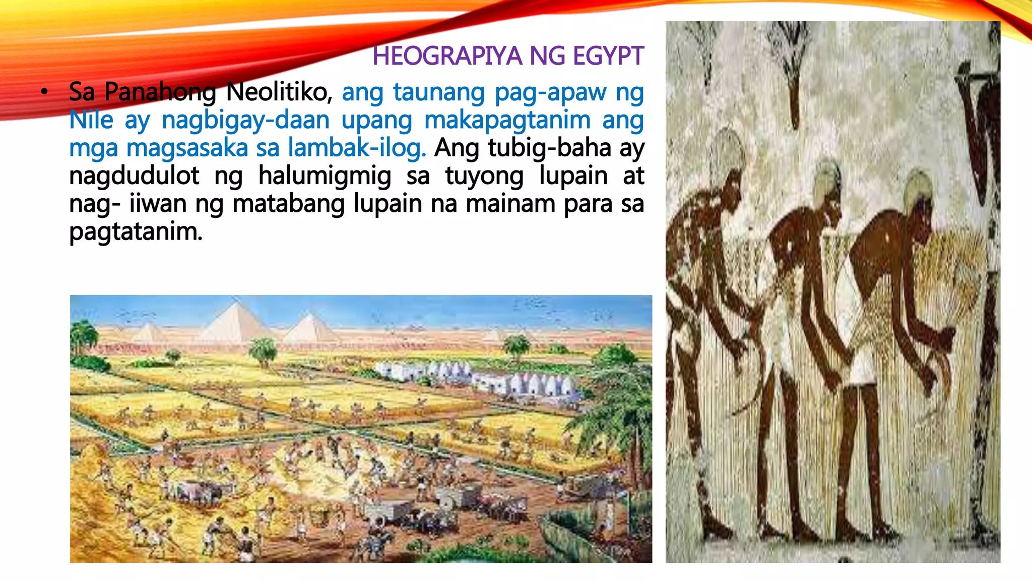 HEOGRAPIYA NG EGYPT
• Sa Panahong Neolitiko, ang taunang pag-apaw ng
Nile ay nagbigay-daan upang makapagtanim ang
mga magsasaka sa lambak-ilog. Ang tubig-baha ay
nagdudulot ng halumigmig sa tuyong lupain at
nag- iiwan ng matabang lupain na mainam para sa
pagtatanim.
 