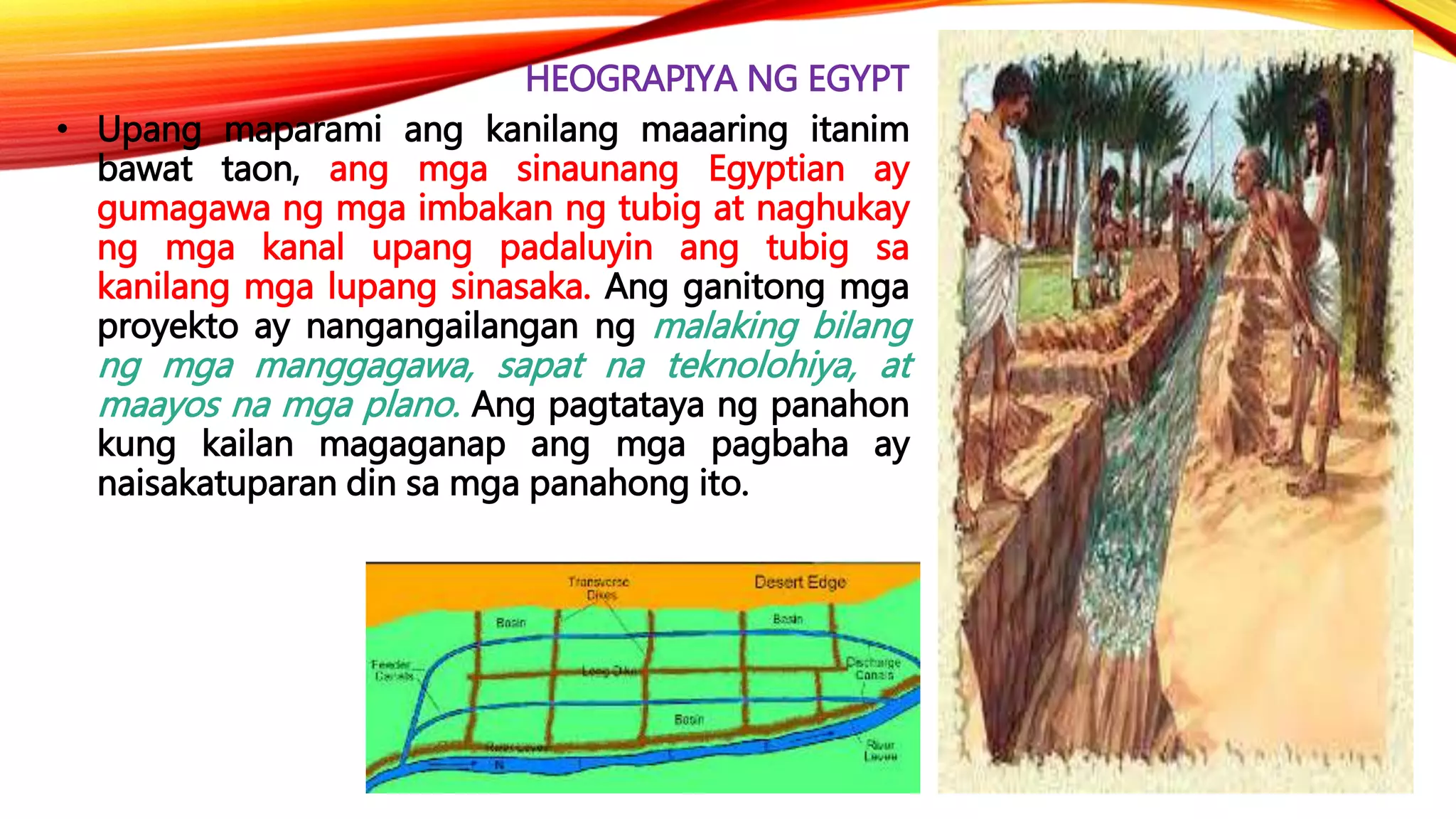HEOGRAPIYA NG EGYPT
• Upang maparami ang kanilang maaaring itanim
bawat taon, ang mga sinaunang Egyptian ay
gumagawa ng mga imbakan ng tubig at naghukay
ng mga kanal upang padaluyin ang tubig sa
kanilang mga lupang sinasaka. Ang ganitong mga
proyekto ay nangangailangan ng malaking bilang
ng mga manggagawa, sapat na teknolohiya, at
maayos na mga plano. Ang pagtataya ng panahon
kung kailan magaganap ang mga pagbaha ay
naisakatuparan din sa mga panahong ito.
 
