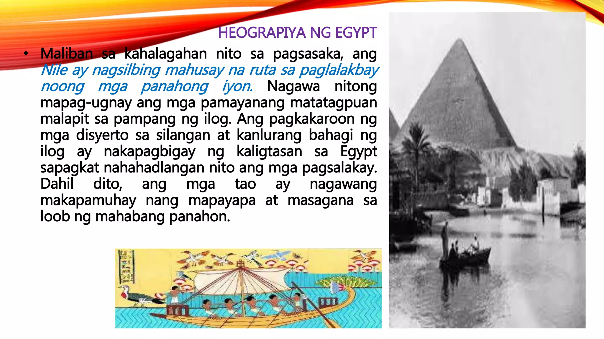 HEOGRAPIYA NG EGYPT
• Maliban sa kahalagahan nito sa pagsasaka, ang
Nile ay nagsilbing mahusay na ruta sa paglalakbay
noong mga panahong iyon. Nagawa nitong
mapag-ugnay ang mga pamayanang matatagpuan
malapit sa pampang ng ilog. Ang pagkakaroon ng
mga disyerto sa silangan at kanlurang bahagi ng
ilog ay nakapagbigay ng kaligtasan sa Egypt
sapagkat nahahadlangan nito ang mga pagsalakay.
Dahil dito, ang mga tao ay nagawang
makapamuhay nang mapayapa at masagana sa
loob ng mahabang panahon.
 