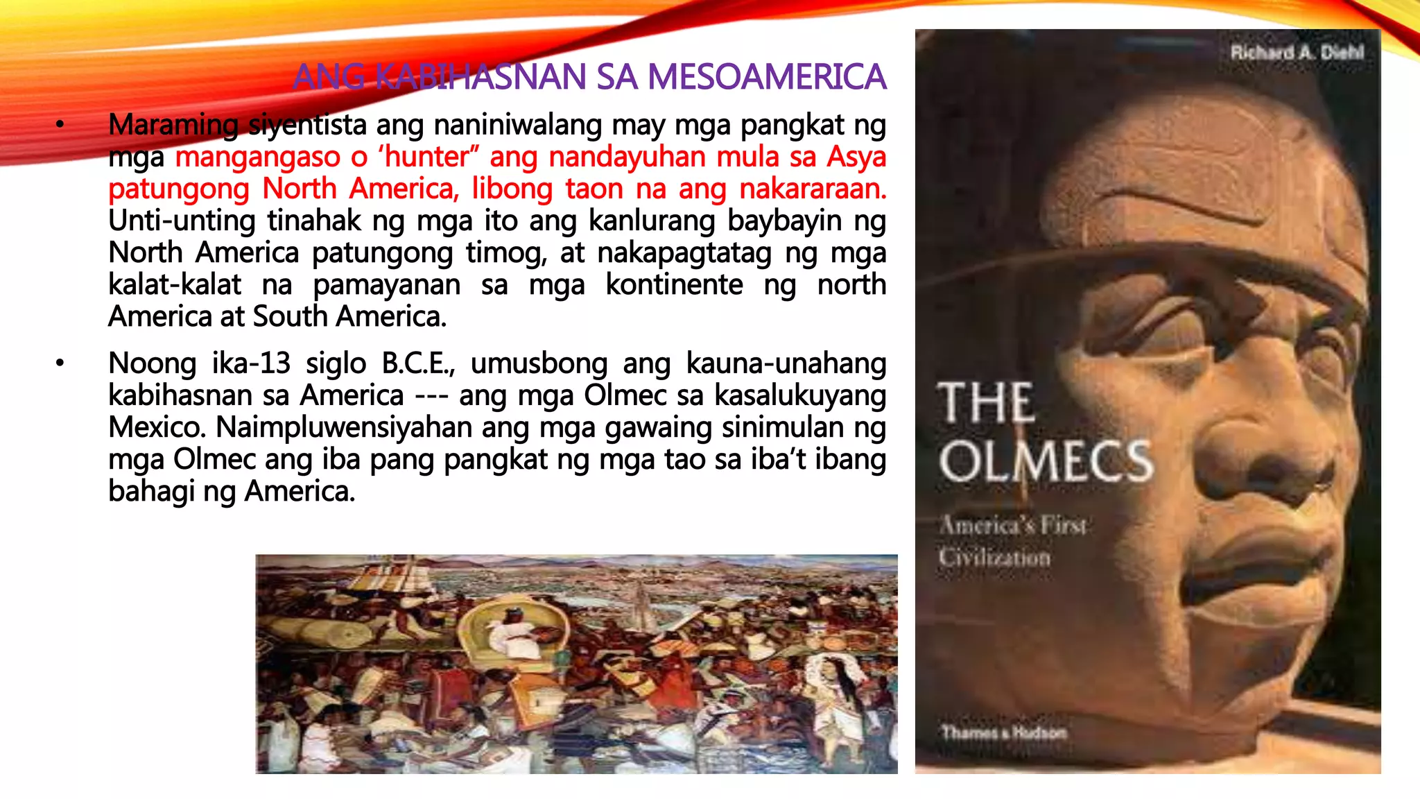 ANG KABIHASNAN SA MESOAMERICA
• Maraming siyentista ang naniniwalang may mga pangkat ng
mga mangangaso o ‘hunter” ang nandayuhan mula sa Asya
patungong North America, libong taon na ang nakararaan.
Unti-unting tinahak ng mga ito ang kanlurang baybayin ng
North America patungong timog, at nakapagtatag ng mga
kalat-kalat na pamayanan sa mga kontinente ng north
America at South America.
• Noong ika-13 siglo B.C.E., umusbong ang kauna-unahang
kabihasnan sa America --- ang mga Olmec sa kasalukuyang
Mexico. Naimpluwensiyahan ang mga gawaing sinimulan ng
mga Olmec ang iba pang pangkat ng mga tao sa iba’t ibang
bahagi ng America.
 