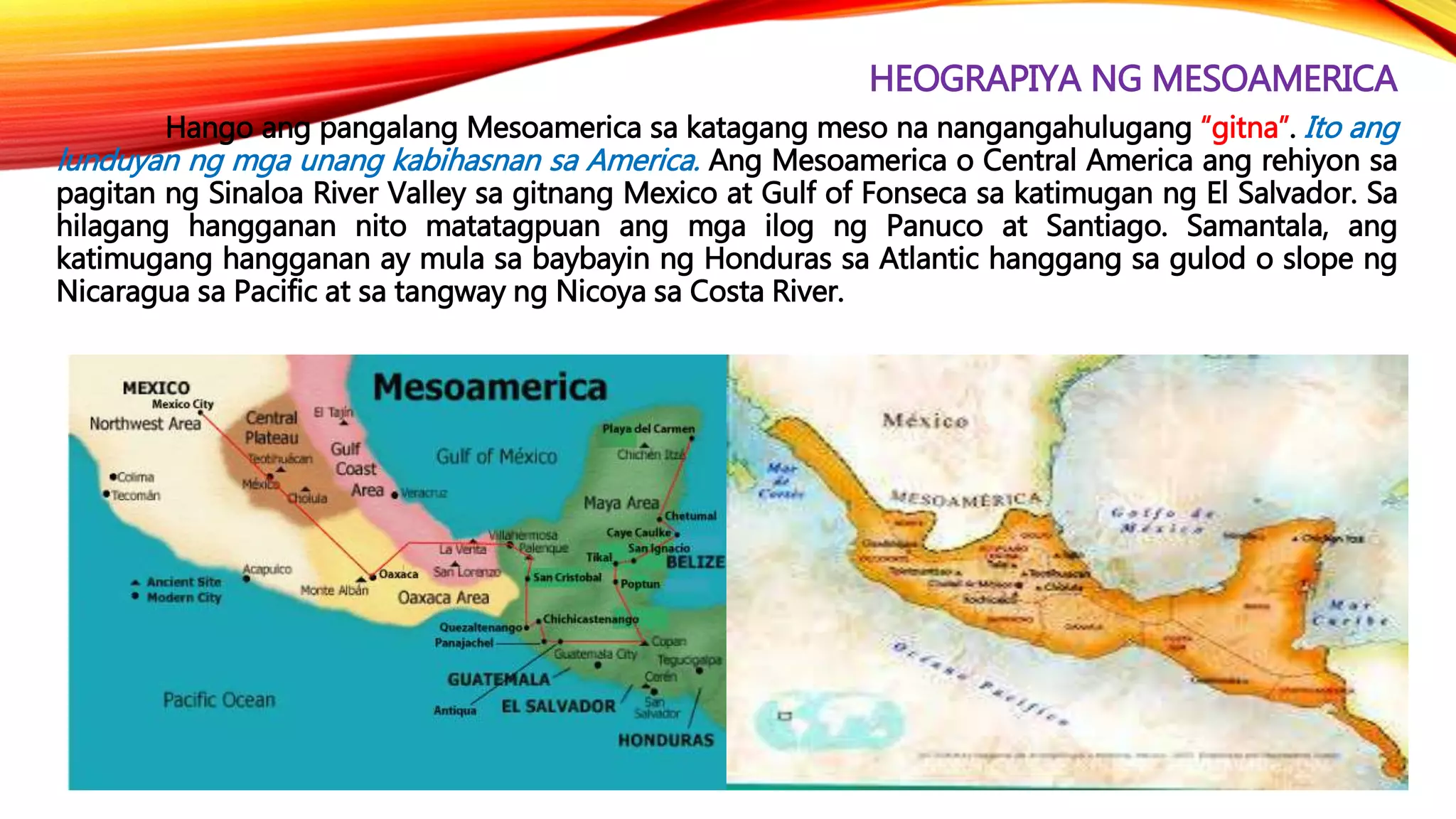 HEOGRAPIYA NG MESOAMERICA
Hango ang pangalang Mesoamerica sa katagang meso na nangangahulugang “gitna”. Ito ang
lunduyan ng mga unang kabihasnan sa America. Ang Mesoamerica o Central America ang rehiyon sa
pagitan ng Sinaloa River Valley sa gitnang Mexico at Gulf of Fonseca sa katimugan ng El Salvador. Sa
hilagang hangganan nito matatagpuan ang mga ilog ng Panuco at Santiago. Samantala, ang
katimugang hangganan ay mula sa baybayin ng Honduras sa Atlantic hanggang sa gulod o slope ng
Nicaragua sa Pacific at sa tangway ng Nicoya sa Costa River.
 