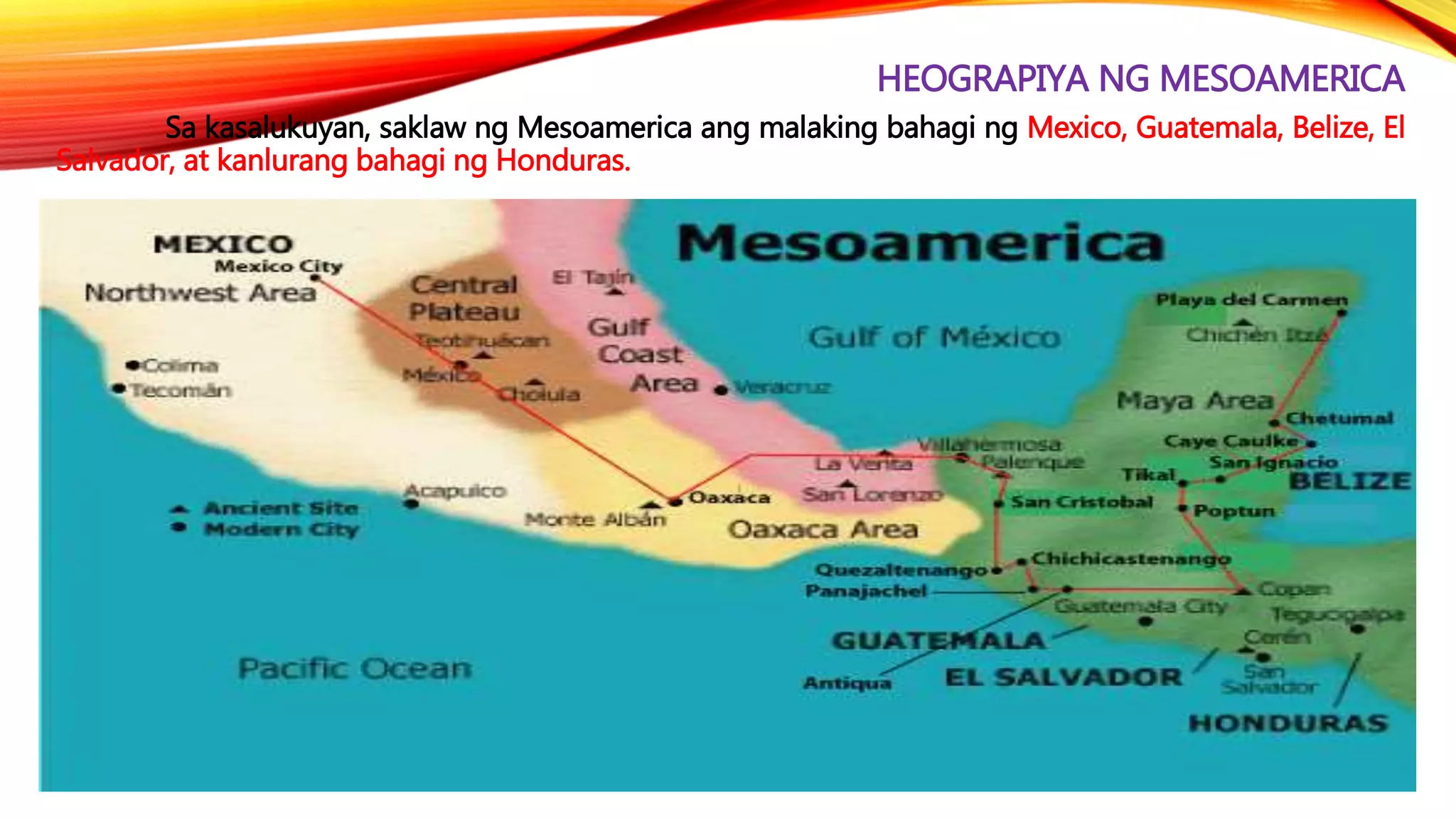 HEOGRAPIYA NG MESOAMERICA
Sa kasalukuyan, saklaw ng Mesoamerica ang malaking bahagi ng Mexico, Guatemala, Belize, El
Salvador, at kanlurang bahagi ng Honduras.
 