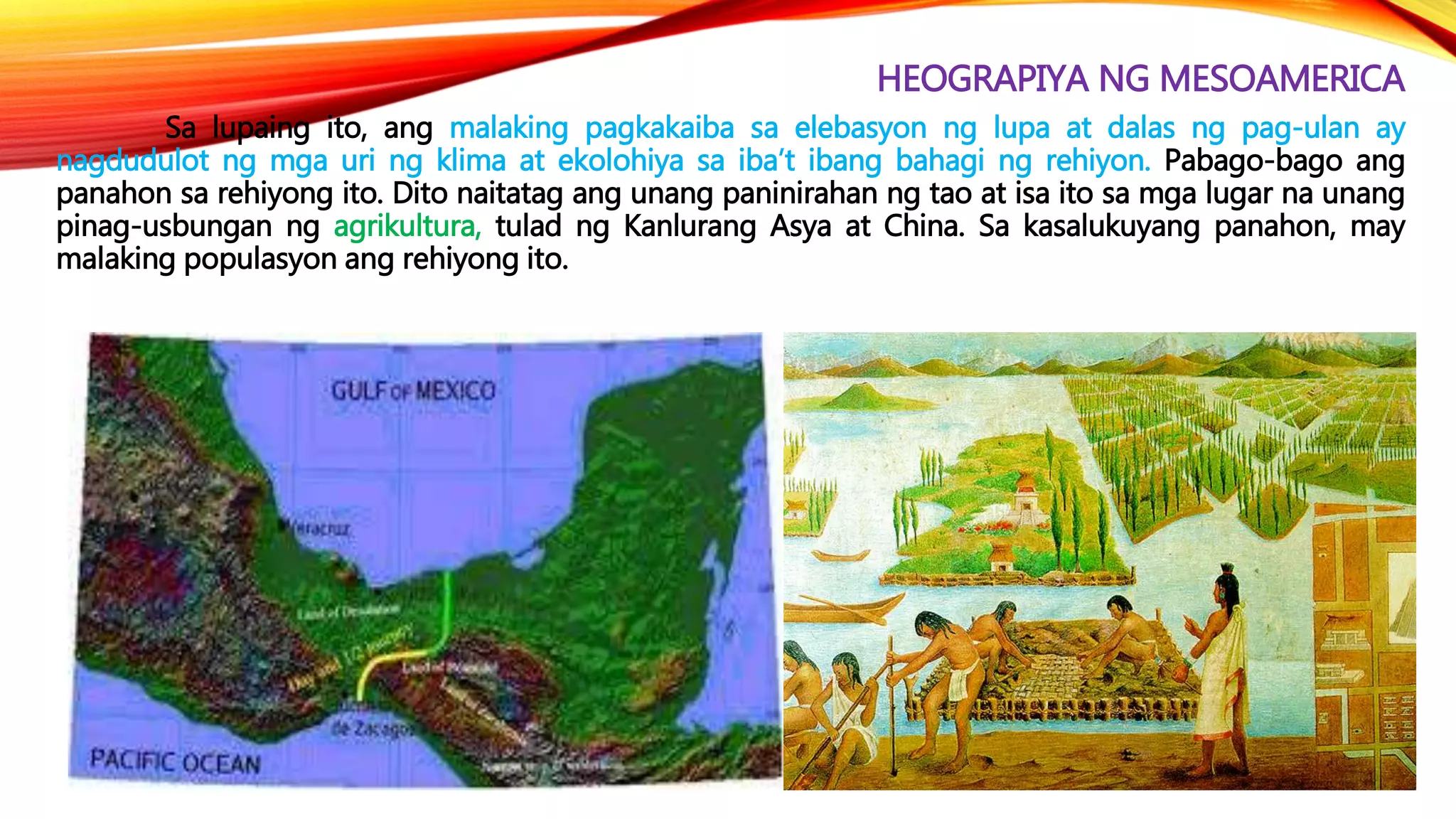 HEOGRAPIYA NG MESOAMERICA
Sa lupaing ito, ang malaking pagkakaiba sa elebasyon ng lupa at dalas ng pag-ulan ay
nagdudulot ng mga uri ng klima at ekolohiya sa iba’t ibang bahagi ng rehiyon. Pabago-bago ang
panahon sa rehiyong ito. Dito naitatag ang unang paninirahan ng tao at isa ito sa mga lugar na unang
pinag-usbungan ng agrikultura, tulad ng Kanlurang Asya at China. Sa kasalukuyang panahon, may
malaking populasyon ang rehiyong ito.
 