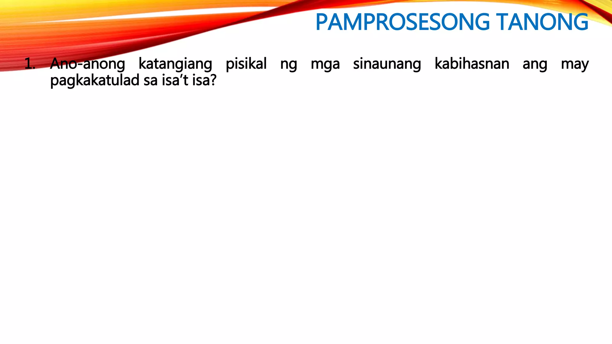 PAMPROSESONG TANONG
1. Ano-anong katangiang pisikal ng mga sinaunang kabihasnan ang may
pagkakatulad sa isa’t isa?
 