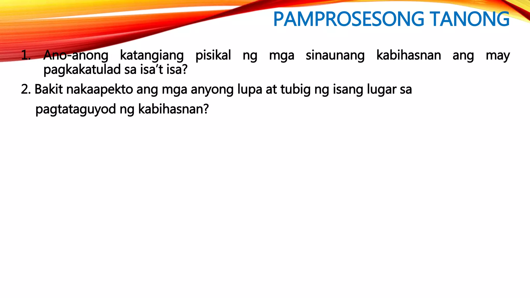 PAMPROSESONG TANONG
1. Ano-anong katangiang pisikal ng mga sinaunang kabihasnan ang may
pagkakatulad sa isa’t isa?
2. Bakit nakaapekto ang mga anyong lupa at tubig ng isang lugar sa
pagtataguyod ng kabihasnan?
 