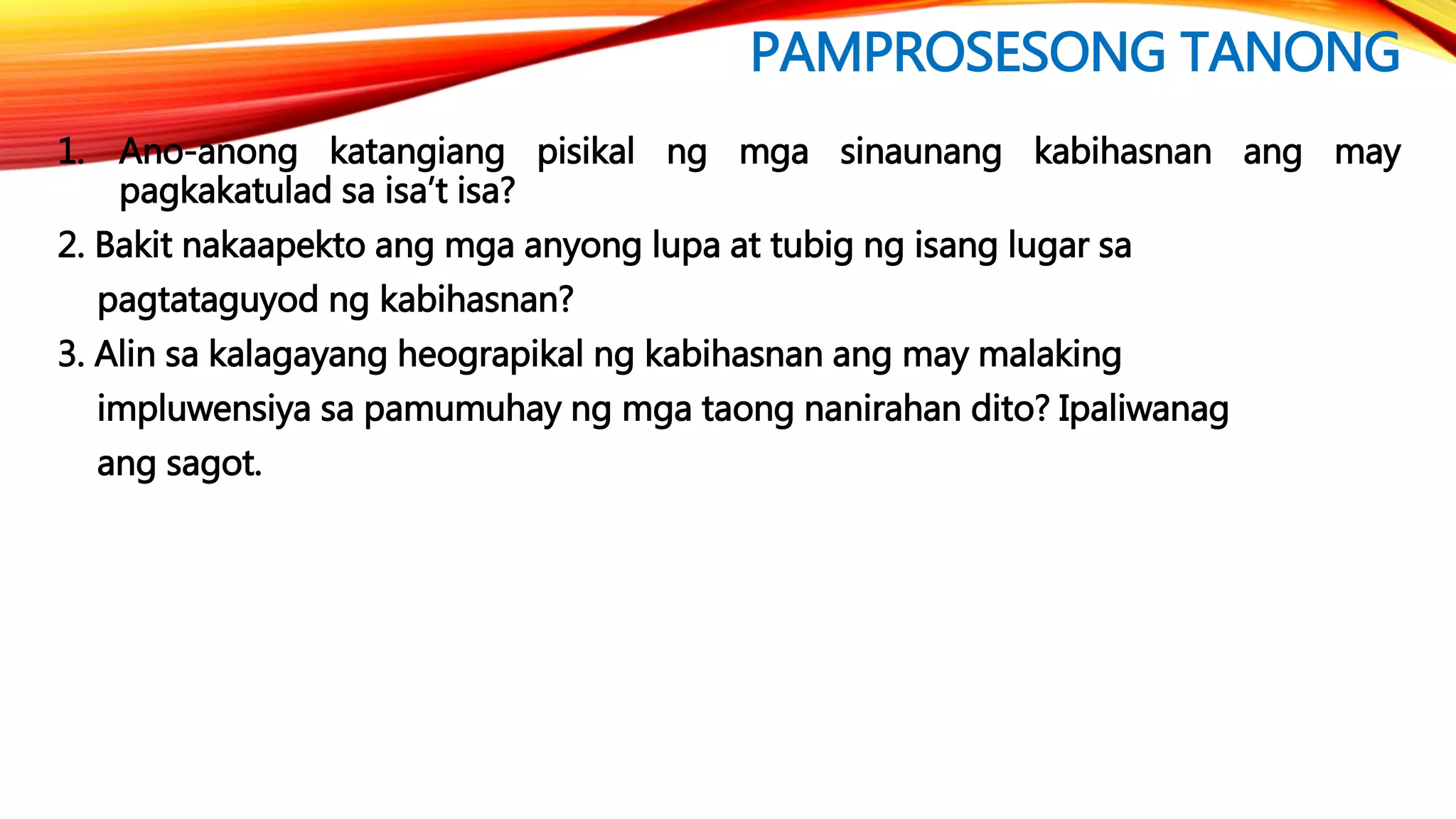 PAMPROSESONG TANONG
1. Ano-anong katangiang pisikal ng mga sinaunang kabihasnan ang may
pagkakatulad sa isa’t isa?
2. Bakit nakaapekto ang mga anyong lupa at tubig ng isang lugar sa
pagtataguyod ng kabihasnan?
3. Alin sa kalagayang heograpikal ng kabihasnan ang may malaking
impluwensiya sa pamumuhay ng mga taong nanirahan dito? Ipaliwanag
ang sagot.
 