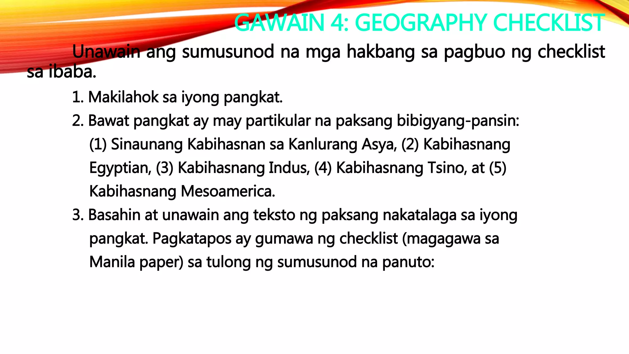 GAWAIN 4: GEOGRAPHY CHECKLIST
Unawain ang sumusunod na mga hakbang sa pagbuo ng checklist
sa ibaba.
1. Makilahok sa iyong pangkat.
2. Bawat pangkat ay may partikular na paksang bibigyang-pansin:
(1) Sinaunang Kabihasnan sa Kanlurang Asya, (2) Kabihasnang
Egyptian, (3) Kabihasnang Indus, (4) Kabihasnang Tsino, at (5)
Kabihasnang Mesoamerica.
3. Basahin at unawain ang teksto ng paksang nakatalaga sa iyong
pangkat. Pagkatapos ay gumawa ng checklist (magagawa sa
Manila paper) sa tulong ng sumusunod na panuto:
 