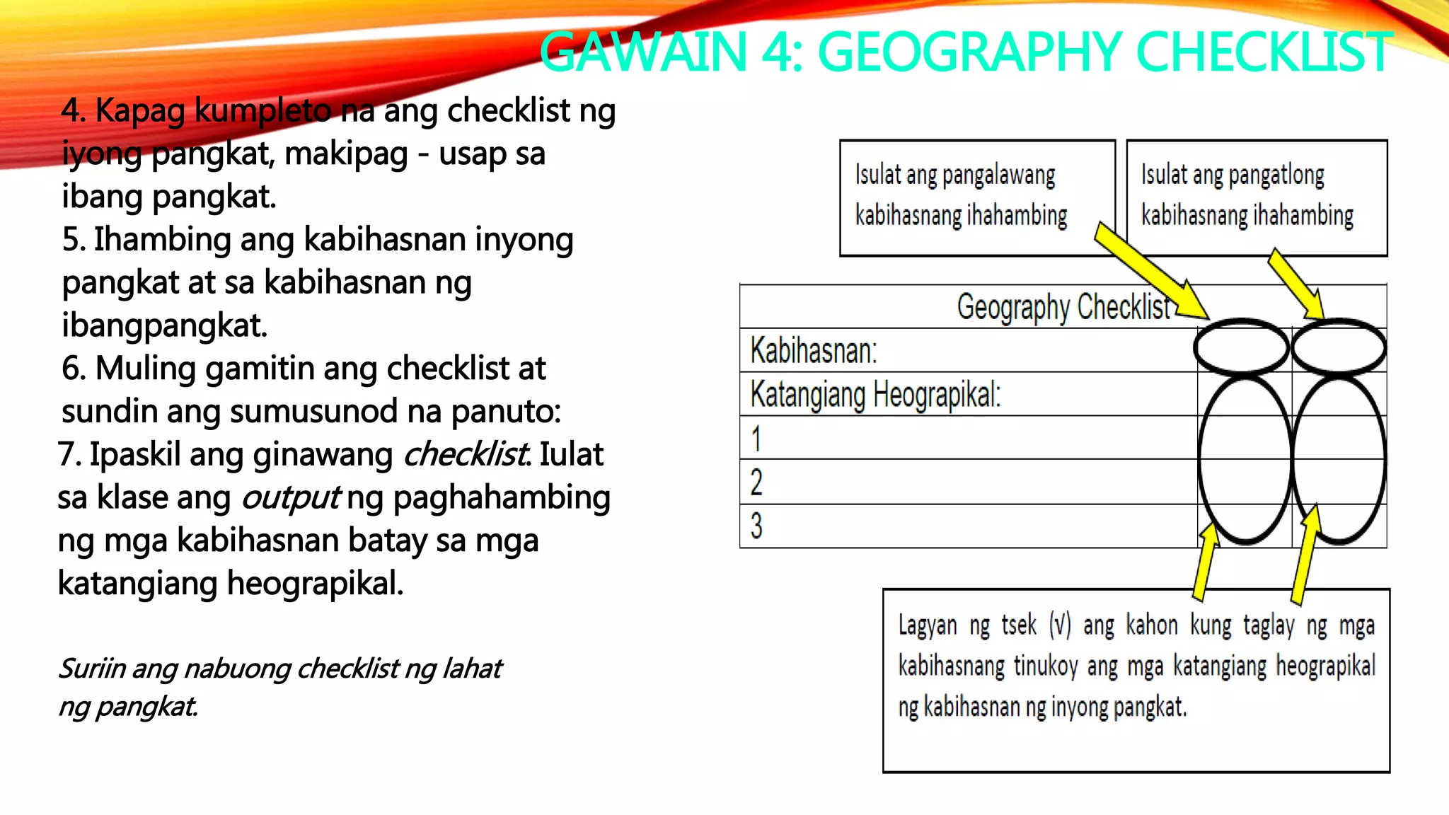 GAWAIN 4: GEOGRAPHY CHECKLIST
4. Kapag kumpleto na ang checklist ng
iyong pangkat, makipag - usap sa
ibang pangkat.
5. Ihambing ang kabihasnan inyong
pangkat at sa kabihasnan ng
ibangpangkat.
6. Muling gamitin ang checklist at
sundin ang sumusunod na panuto:
7. Ipaskil ang ginawang checklist. Iulat
sa klase ang output ng paghahambing
ng mga kabihasnan batay sa mga
katangiang heograpikal.
Suriin ang nabuong checklist ng lahat
ng pangkat.
 