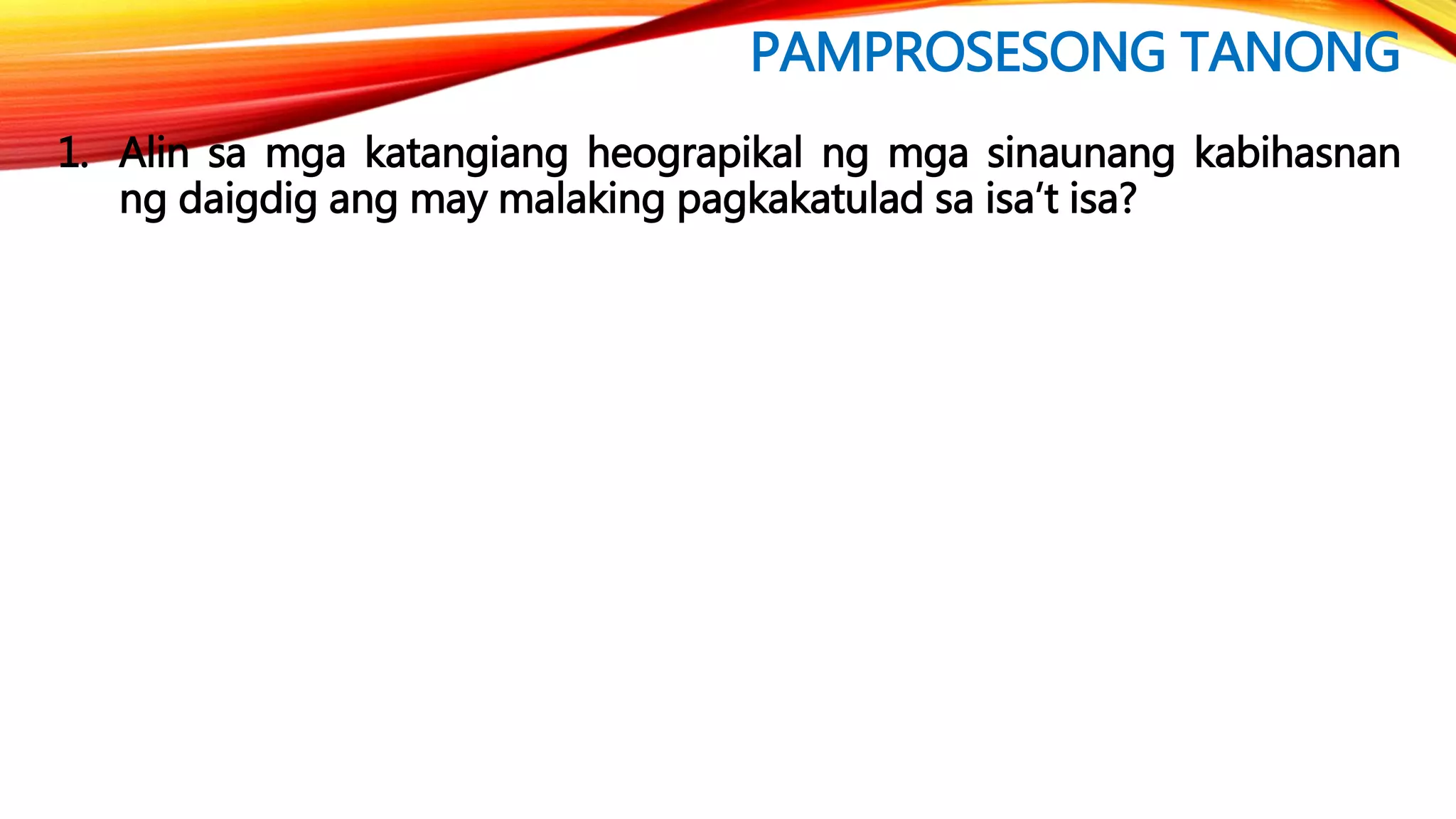 PAMPROSESONG TANONG
1. Alin sa mga katangiang heograpikal ng mga sinaunang kabihasnan
ng daigdig ang may malaking pagkakatulad sa isa’t isa?
 