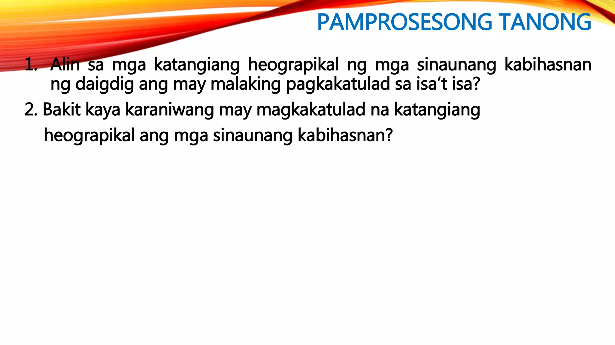 PAMPROSESONG TANONG
1. Alin sa mga katangiang heograpikal ng mga sinaunang kabihasnan
ng daigdig ang may malaking pagkakatulad sa isa’t isa?
2. Bakit kaya karaniwang may magkakatulad na katangiang
heograpikal ang mga sinaunang kabihasnan?
 