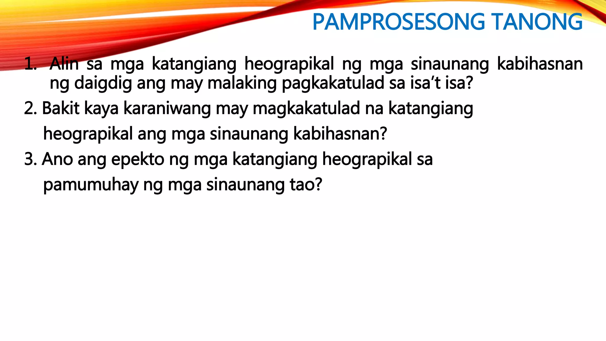 PAMPROSESONG TANONG
1. Alin sa mga katangiang heograpikal ng mga sinaunang kabihasnan
ng daigdig ang may malaking pagkakatulad sa isa’t isa?
2. Bakit kaya karaniwang may magkakatulad na katangiang
heograpikal ang mga sinaunang kabihasnan?
3. Ano ang epekto ng mga katangiang heograpikal sa
pamumuhay ng mga sinaunang tao?
 
