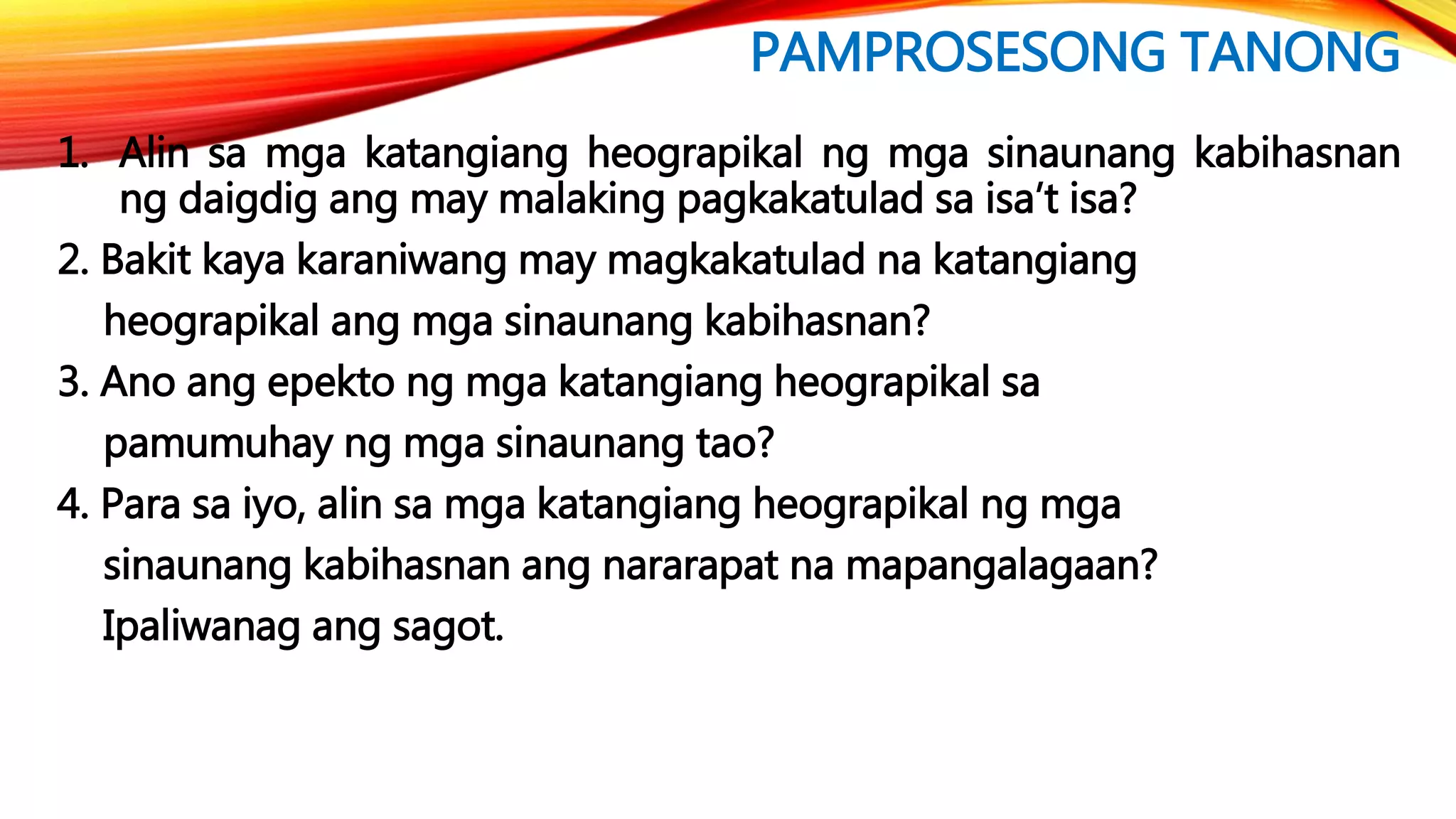 PAMPROSESONG TANONG
1. Alin sa mga katangiang heograpikal ng mga sinaunang kabihasnan
ng daigdig ang may malaking pagkakatulad sa isa’t isa?
2. Bakit kaya karaniwang may magkakatulad na katangiang
heograpikal ang mga sinaunang kabihasnan?
3. Ano ang epekto ng mga katangiang heograpikal sa
pamumuhay ng mga sinaunang tao?
4. Para sa iyo, alin sa mga katangiang heograpikal ng mga
sinaunang kabihasnan ang nararapat na mapangalagaan?
Ipaliwanag ang sagot.
 