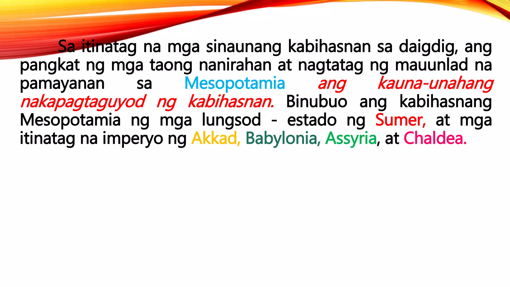Sa itinatag na mga sinaunang kabihasnan sa daigdig, ang
pangkat ng mga taong nanirahan at nagtatag ng mauunlad na
pamayanan sa Mesopotamia ang kauna-unahang
nakapagtaguyod ng kabihasnan. Binubuo ang kabihasnang
Mesopotamia ng mga lungsod - estado ng Sumer, at mga
itinatag na imperyo ng Akkad, Babylonia, Assyria, at Chaldea.
 