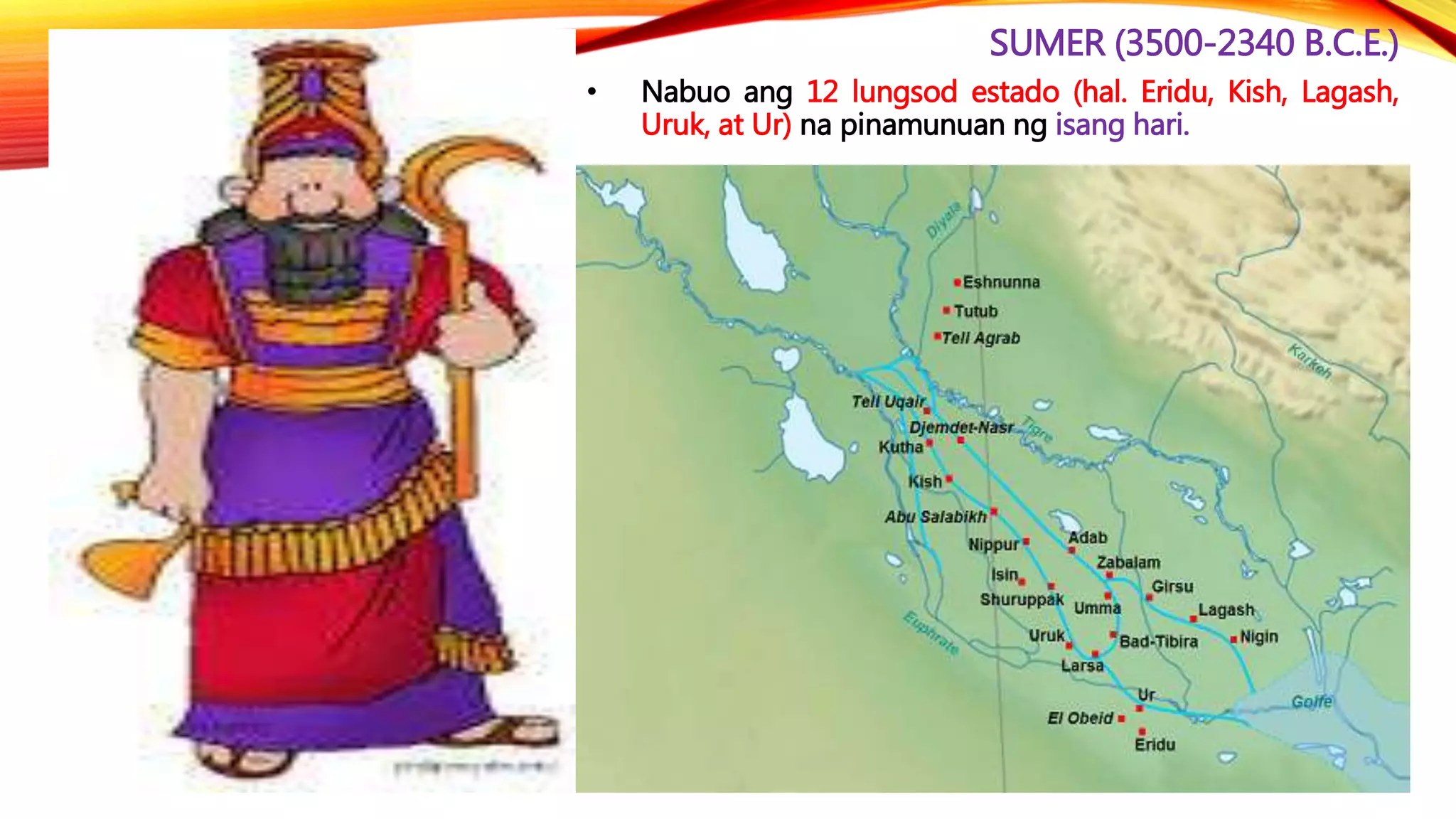 SUMER (3500-2340 B.C.E.)
• Nabuo ang 12 lungsod estado (hal. Eridu, Kish, Lagash,
Uruk, at Ur) na pinamunuan ng isang hari.
 