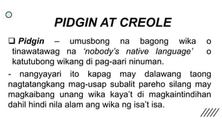 PIDGIN AT CREOLE
 Pidgin – umusbong na bagong wika o
tinawatawag na ‘nobody’s native language’ o
katutubong wikang di pag...