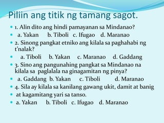 Piliin ang titik ng tamang sagot.
 1. Alin dito ang hindi pamayanan sa Mindanao?
 a. Yakan b. Tiboli c. Ifugao d. Maranao
 2. Sinong pangkat etniko ang kilala sa paghahabi ng
t’nalak?
 a. Tiboli b. Yakan c. Maranao d. Gaddang
 3. Sino ang pangunahing pangkat sa Mindanao na
kilala sa paglalala na ginagamitan ng pinya?
 a. Gaddang b. Yakan c. Tiboli d. Maranao
 4. Sila ay kilala sa kanilang gawang ukit, damit at banig
 at kagamitang yari sa tanso.
 a. Yakan b. Tiboli c. Ifugao d. Maranao
 