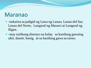 Maranao
 -nakatira sa paligid ng Lawa ng Lanao, Lanao del Sur,
Lanao del Norte, Lungsod ng Marawi at Lungsod ng
Iligan.
 -may naiibang disenyo na kulay sa kanilang gawaing
ukit, damit, banig, at sa kanilang gawa sa tanso.
 