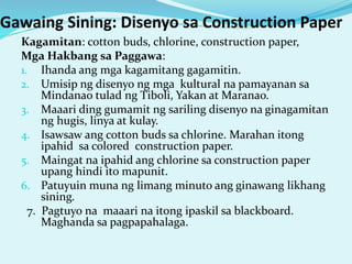 Gawaing Sining: Disenyo sa Construction Paper
Kagamitan: cotton buds, chlorine, construction paper,
Mga Hakbang sa Paggawa:
1. Ihanda ang mga kagamitang gagamitin.
2. Umisip ng disenyo ng mga kultural na pamayanan sa
Mindanao tulad ng Tiboli, Yakan at Maranao.
3. Maaari ding gumamit ng sariling disenyo na ginagamitan
ng hugis, linya at kulay.
4. Isawsaw ang cotton buds sa chlorine. Marahan itong
ipahid sa colored construction paper.
5. Maingat na ipahid ang chlorine sa construction paper
upang hindi ito mapunit.
6. Patuyuin muna ng limang minuto ang ginawang likhang
sining.
7. Pagtuyo na maaari na itong ipaskil sa blackboard.
Maghanda sa pagpapahalaga.
 