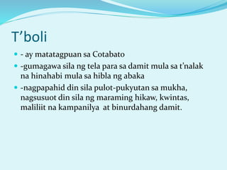 T’boli
 - ay matatagpuan sa Cotabato
 -gumagawa sila ng tela para sa damit mula sa t’nalak
na hinahabi mula sa hibla ng abaka
 -nagpapahid din sila pulot-pukyutan sa mukha,
nagsusuot din sila ng maraming hikaw, kwintas,
maliliit na kampanilya at binurdahang damit.
 