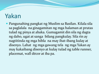 Yakan
 Pangunahing pangkat ng Muslim sa Basilan. Kilala sila
sa paglalala na ginagamitan ng mga halaman at prutas
tulad ng pinya at abaka. Gumagamit din sila ng dagta
ng daho, ugat at sanga bilang pangkulay. Sila rin ay
nagtitinda ng mga hibla na may ibat-ibang kulay at
disenyo. Lahat ng mga gawang tela ng mga Yakan ay
may kakaibang disenyo at kulay tulad ng table runner,
placemat, wall décor at iba pa.
 
