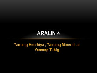 ARALIN 4
Yamang Enerhiya , Yamang Mineral at
          Yamang Tubig
 