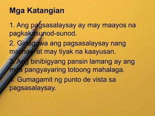 Mga Katangian
1. Ang pagsasalaysay ay may maayos na
pagkakasunod-sunod.
2. Ginagawa ang pagsasalaysay nang
malinaw at may tiyak na kaayusan.
3. Ang binibigyang pansin lamang ay ang
mga pangyayaring totoong mahalaga.
4. Gumagamit ng punto de vista sa
pagsasalaysay.
 
