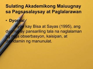 Sulating Akademikong Maiuugnay
sa Pagsasalaysay at Paglalarawan
• Dyornal
Ayon kay Bisa at Sayas (1995), ang
dyornal ay pansariling tala na naglalaman
ng mga obserbasyon, kaisipan, at
damdamin ng manunulat.
 