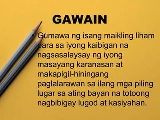GAWAIN
• Gumawa ng isang maikling liham
para sa iyong kaibigan na
nagsasalaysay ng iyong
masayang karanasan at
makapigil-hiningang
paglalarawan sa ilang mga piling
lugar sa ating bayan na totoong
nagbibigay lugod at kasiyahan.
 