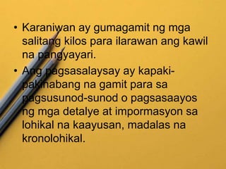 • Karaniwan ay gumagamit ng mga
salitang kilos para ilarawan ang kawil
na pangyayari.
• Ang pagsasalaysay ay kapaki-
pakinabang na gamit para sa
pagsusunod-sunod o pagsasaayos
ng mga detalye at impormasyon sa
lohikal na kaayusan, madalas na
kronolohikal.
 