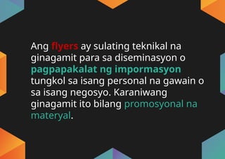 Ang flyers ay sulating teknikal na
ginagamit para sa diseminasyon o
pagpapakalat ng impormasyon
tungkol sa isang personal na gawain o
sa isang negosyo. Karaniwang
ginagamit ito bilang promosyonal na
materyal.
 