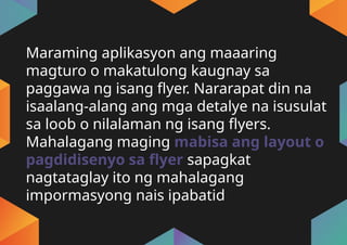 Maraming aplikasyon ang maaaring
magturo o makatulong kaugnay sa
paggawa ng isang flyer. Nararapat din na
isaalang-alang ang mga detalye na isusulat
sa loob o nilalaman ng isang flyers.
Mahalagang maging mabisa ang layout o
pagdidisenyo sa flyer sapagkat
nagtataglay ito ng mahalagang
impormasyong nais ipabatid
 