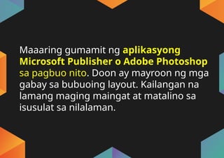 Maaaring gumamit ng aplikasyong
Microsoft Publisher o Adobe Photoshop
sa pagbuo nito. Doon ay mayroon ng mga
gabay sa bubuoing layout. Kailangan na
lamang maging maingat at matalino sa
isusulat sa nilalaman.
 