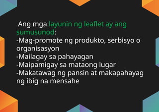 Ang mga layunin ng leaflet ay ang
sumusunod:
-Mag-promote ng produkto, serbisyo o
organisasyon
-Mailagay sa pahayagan
-Maipamigay sa mataong lugar
-Makatawag ng pansin at makapahayag
ng ibig na mensahe
 
