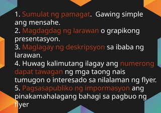 1. Sumulat ng pamagat. Gawing simple
ang mensahe.
2. Magdagdag ng larawan o grapikong
presentasyon.
3. Maglagay ng deskripsyon sa ibaba ng
larawan.
4. Huwag kalimutang ilagay ang numerong
dapat tawagan ng mga taong nais
tumugon o interesado sa nilalaman ng flyer.
5. Pagsasapubliko ng impormasyon ang
pinakamahalagang bahagi sa pagbuo ng
flyer
 