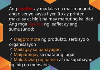 Ang Leaflet ay madalas na mas maganda
ang disenyo kaysa flyer. Ito ay printed,
makulay at higit na may mabuting kalidad.
Ang mga layunin ng leaflet ay ang
sumusunod:
✓ Magpromote ng produkto, serbisyo o
organisasyon
✓ Mailagay sa pahayagan
✓ Maipamigay sa mataong lugar
✓ Makatawag ng pansin at makapahayag
ng ibig na mensahe
 