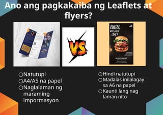 Ano ang pagkakaiba ng Leaflets at
flyers?
○Natutupi
○A4/A5 na papel
○Naglalaman ng
maraming
impormasyon
○Hindi natutupi
○Madalas inilalagay
sa A6 na papel
○Kaunti lang nag
laman nito
 