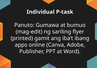 Individual P-task
Panuto: Gumawa at bumuo
(mag-edit) ng sariling flyer
(printed) gamit ang iba’t ibang
apps online (Canva, Adobe,
Publisher, PPT at Word).
 
