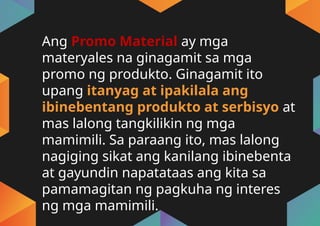 Ang Promo Material ay mga
materyales na ginagamit sa mga
promo ng produkto. Ginagamit ito
upang itanyag at ipakilala ang
ibinebentang produkto at serbisyo at
mas lalong tangkilikin ng mga
mamimili. Sa paraang ito, mas lalong
nagiging sikat ang kanilang ibinebenta
at gayundin napatataas ang kita sa
pamamagitan ng pagkuha ng interes
ng mga mamimili.
 