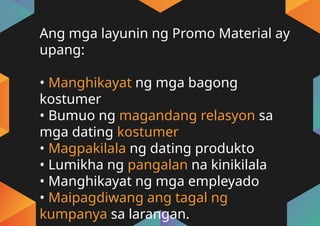 Ang mga layunin ng Promo Material ay
upang:
• Manghikayat ng mga bagong
kostumer
• Bumuo ng magandang relasyon sa
mga dating kostumer
• Magpakilala ng dating produkto
• Lumikha ng pangalan na kinikilala
• Manghikayat ng mga empleyado
• Maipagdiwang ang tagal ng
kumpanya sa larangan.
 