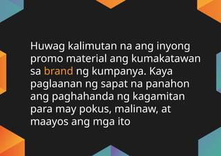 Huwag kalimutan na ang inyong
promo material ang kumakatawan
sa brand ng kumpanya. Kaya
paglaanan ng sapat na panahon
ang paghahanda ng kagamitan
para may pokus, malinaw, at
maayos ang mga ito
 