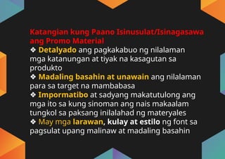 Katangian kung Paano Isinusulat/Isinagasawa
ang Promo Material
❖ Detalyado ang pagkakabuo ng nilalaman
mga katanungan at tiyak na kasagutan sa
produkto
❖ Madaling basahin at unawain ang nilalaman
para sa target na mambabasa
❖ Impormatibo at sadyang makatutulong ang
mga ito sa kung sinoman ang nais makaalam
tungkol sa paksang inilalahad ng materyales
❖ May mga larawan, kulay at estilo ng font sa
pagsulat upang malinaw at madaling basahin
 