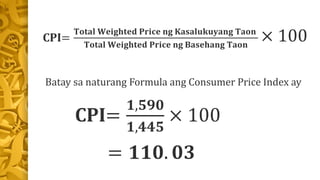 CPI=
𝐓𝐨𝐭𝐚𝐥 𝐖𝐞𝐢𝐠𝐡𝐭𝐞𝐝 𝐏𝐫𝐢𝐜𝐞 𝐧𝐠 𝐊𝐚𝐬𝐚𝐥𝐮𝐤𝐮𝐲𝐚𝐧𝐠 𝐓𝐚𝐨𝐧
𝐓𝐨𝐭𝐚𝐥 𝐖𝐞𝐢𝐠𝐡𝐭𝐞𝐝 𝐏𝐫𝐢𝐜𝐞 𝐧𝐠 𝐁𝐚𝐬𝐞𝐡𝐚𝐧𝐠 𝐓𝐚𝐨𝐧
× 100
Batay sa naturang Formula ang Consumer Price Index ay
CPI=
𝟏,𝟓𝟗𝟎
𝟏,𝟒𝟒𝟓
× 100
= 𝟏𝟏𝟎. 𝟎𝟑
 