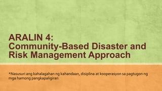 ARALIN 4:
Community-Based Disaster and
Risk Management Approach
*Nasusuri ang kahalagahan ng kahandaan, disiplina at kooperasyon sa pagtugon ng
mga hamong pangkapaligiran
 