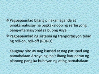 Pagpapaunlad bilang pinakamaganda at
 pinakamahusay na pagkakaloob ng serbisyong
 pang-internasyonal sa buong Asya
Pagpapaunlad ng sistema ng tranportasyon tulad
 ng roll-on, roll-off (RORO)

  Kaugnay nito ay nag kunsad at nag patupad ang
  pamahalaan Arroyo ng iba’t ibang katuparan ng
  planong pang ka buhayan ng ating pamahalaan.
 