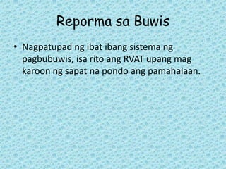 Reporma sa Buwis
• Nagpatupad ng ibat ibang sistema ng
  pagbubuwis, isa rito ang RVAT upang mag
  karoon ng sapat na pondo ang pamahalaan.
 