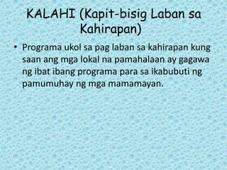 KALAHI (Kapit-bisig Laban sa
         Kahirapan)
• Programa ukol sa pag laban sa kahirapan kung
  saan ang mga lokal na pamahalaan ay gagawa
  ng ibat ibang programa para sa ikabubuti ng
  pamumuhay ng mga mamamayan.
 