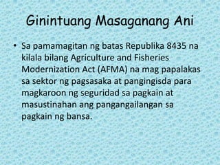 Ginintuang Masaganang Ani
• Sa pamamagitan ng batas Republika 8435 na
  kilala bilang Agriculture and Fisheries
  Modernization Act (AFMA) na mag papalakas
  sa sektor ng pagsasaka at pangingisda para
  magkaroon ng seguridad sa pagkain at
  masustinahan ang pangangailangan sa
  pagkain ng bansa.
 