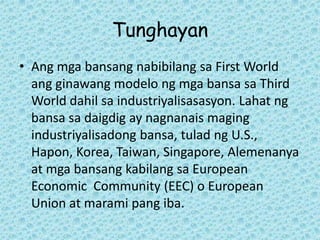 Tunghayan
• Ang mga bansang nabibilang sa First World
  ang ginawang modelo ng mga bansa sa Third
  World dahil sa industriyalisasasyon. Lahat ng
  bansa sa daigdig ay nagnanais maging
  industriyalisadong bansa, tulad ng U.S.,
  Hapon, Korea, Taiwan, Singapore, Alemenanya
  at mga bansang kabilang sa European
  Economic Community (EEC) o European
  Union at marami pang iba.
 