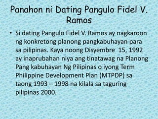 Panahon ni Dating Pangulo Fidel V.
             Ramos
• Si dating Pangulo Fidel V. Ramos ay nagkaroon
  ng konkretong planong pangkabuhayan para
  sa pilipinas. Kaya noong Disyembre 15, 1992
  ay inaprubahan niya ang tinatawag na Planong
  Pang kabuhayan Ng Pilipinas o iyong Term
  Philippine Development Plan (MTPDP) sa
  taong 1993 – 1998 na kilala sa taguring
  pilipinas 2000.
 