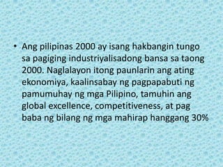 • Ang pilipinas 2000 ay isang hakbangin tungo
  sa pagiging industriyalisadong bansa sa taong
  2000. Naglalayon itong paunlarin ang ating
  ekonomiya, kaalinsabay ng pagpapabuti ng
  pamumuhay ng mga Pilipino, tamuhin ang
  global excellence, competitiveness, at pag
  baba ng bilang ng mga mahirap hanggang 30%
 
